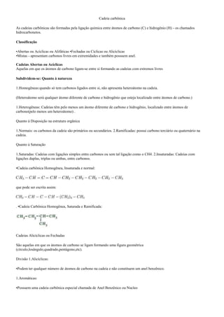 Cadeia carbônica
As cadeias carbônicas são formadas pela ligação química entre átomos de carbono (C) e hidrogênio (H) - os chamados
hidrocarbonetos.
Classificação
•Abertas ou Acíclicas ou Alifáticas •Fechadas ou Cíclicas ou Alicíclicas
•Mistas - apresentam carbonos livres em extremidades e também possuem anel.
Cadeias Abertas ou Acíclicas
Aquelas em que os átomos de carbono ligam-se entre si formando as cadeias com extremos livres
Subdividem-se: Quanto à natureza
1.Homogêneas:quando só tem carbonos ligados entre si, não apresenta heteroátomo na cadeia.
(Heteroátomo será qualquer átomo diferente de carbono e hidrogênio que esteja localizado entre átomos de carbono.)
1.Heterogêneas: Cadeias têm pelo menos um átomo diferente de carbono e hidrogênio, localizado entre átomos de
carbono(pelo menos um heteroátomo) .
Quanto à Disposição na estrutura orgânica
1.Normais: os carbonos da cadeia são primários ou secundários. 2.Ramificadas: possui carbono terciário ou quaternário na
cadeia.
Quanto à Saturação
1.Saturadas: Cadeias com ligações simples entre carbonos ou sem tal ligação como o CH4. 2.Insaturadas: Cadeias com
ligações duplas, triplas ou ambas, entre carbonos.
•Cadeia carbônica Homogênea, Insaturada e normal:
que pode ser escrita assim:
. •Cadeia Carbônica Homogênea, Saturada e Ramificada:
Cadeias Alicíclicas ou Fechadas
São aquelas em que os átomos de carbono se ligam formando uma figura geométrica
(círculo,losângulo,quadrado,pentágono,etc).
Divisão 1.Alicíclicas:
•Podem ter qualquer número de átomos de carbono na cadeia e não constituem um anel benzênico.
1.Aromáticas:
•Possuem uma cadeia carbônica especial chamada de Anel Benzênico ou Nucleo
 