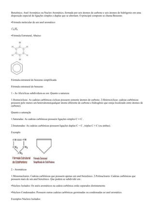 Benzênico; Anel Aromático ou Nucleo Aromático, formada por seis átomos de carbono e seis átomos de hidrôgenio em uma
disposição especial de ligações simples e duplas que se alternam. O principal composto se chama Benzeno.
•Fórmula molecular de um anel aromático:
•Fórmula Estrutural, Abaixo:
Fórmula estrutural do benzeno simplificada
Fórmula estrutural do benzeno
1 - As Alicíclicas subdividem-se em: Quanto a natureza
1.Homocíclicas: As cadeias carbônicas cíclicas possuem somente átomos de carbono. 2.Heterocíclicas: cadeias carbônicas
possuem pelo menos um heteroátomo(qualquer átomo diferente de carbono e hidrogênio que esteja localizado entre átomos de
carbono).
Quanto a saturação
1.Saturadas: As cadeias carbônicas possuem ligações simples C ─ C .
2.Insaturadas: As cadeias carbônicas possuem ligações duplas C = C , triplas C ≡ C (ou ambas).
Exemplo
2 - Aromáticas
1.Mononucleares: Cadeias carbônicas que possuem apenas um anel benzênico. 2.Polinucleares: Cadeias carbônicas que
possuem mais de um anel benzênico. Que podem se subdividir em :
•Núcleos Isolados: Os anéis aromáticos na cadeia carbônica estão separados distintamente.
•Núcleos Condensados: Possuem outras cadeias carbônicas germinadas ou condensadas ao anel aromático.
Exemplos Núcleos Isolados:
 