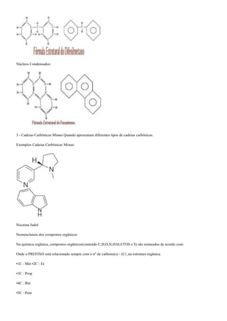 Núcleos Condensados:
3 - Cadeias Carbônicas Mistas Quando apresentam diferentes tipos de cadeias carbônicas.
Exemplos Cadeias Carbônicas Mistas:
Nicotina Indol
Nomenclatura dos compostos orgânicos
Na química orgânica, compostos orgânicos(contendo C,H,O,N,HALETOS e S) são nomeados de acordo com:
Onde o PREFIXO está relacionado sempre com o nº de carbono(s) - (C) ,na estrutura orgânica.
•1C : Met •2C : Et
•3C : Prop
•4C : But
•5C : Pent
 