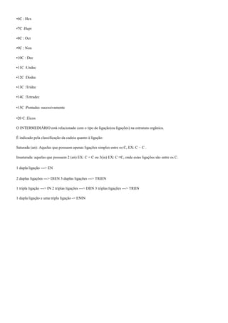 •6C : Hex
•7C :Hept
•8C : Oct
•9C : Non
•10C : Dec
•11C :Undec
•12C :Dodec
•13C :Tridec
•14C :Tetradec
•15C :Pentadec sucessivamente
•20 C :Eicos
O INTERMEDIÁRIO está relacionado com o tipo de ligação(ou ligações) na estrutura orgânica.
É indicado pela classificação da cadeia quanto à ligação:
Saturada (an): Aquelas que possuem apenas ligações simples entre os C, EX: C − C .
Insaturada: aquelas que possuem 2 (en) EX: C = C ou 3(in) EX: C ≡C, onde estas ligações são entre os C.
1 dupla ligação ---> EN
2 duplas ligações ---> DIEN 3 duplas ligações ---> TRIEN
1 tripla ligação ---> IN 2 triplas ligações ---> DIIN 3 triplas ligações ---> TRIIN
1 dupla ligação e uma tripla ligação -> ENIN
 