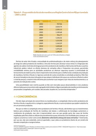 14
mandioca
Tabela4–PreçomédiodaféculademandiocanaRegiãoCentroSulemR$portonelada
– 2005 a 2012
Ano Preço médio(em R$/t)
2002 937,06
2003 2.024,74
2004 2.335,15
2005 1.189,68
2006 956,77
2007 1.236,52
2008 1.215,98
2009 1.165,29
2010 1.650,68
2011 1.372,25
2012 (estimado) 1.240,92
			 Fonte: Adaptado pelo autor a partir de “O Mercado de Mandioca na Região
Centro-Sul do Brasil em 2012”.
Peritos do setor têm frisado a necessidade de profissionalização e de maior esforço de planejamento
ao longo da cadeia produtiva da mandioca. Uma das formas para alcançar essas metas é a integração dos
agentes da cadeia. Contratos de longo prazo entre produtores de mandioca, fabricantes de fécula e usuários
industriais podem reduzir os efeitos danosos de variações altas e frequentes nos preços, garantindo
rentabilidade mínima para as atividades produtivas ao oferecer segurança quanto à continuidade do
fornecimento da matéria-prima. Outro importante instrumento para a melhoria das condições de produção
de mandioca, farinha e fécula é o rigoroso controle de custos envolvidos na atividade produtiva. Pelo fato
de serem tomadores de preço (situação em que players individuais têm pouca ou nenhuma influência sobre
o nível de preços), a maneira mais eficiente para aumentar suas margens é por meio do monitoramento e, se
possível, da redução dos custos.
Uma possibilidade mais restrita quando se lida com mercados pouco desenvolvidos é criar produtos
diferenciadosqueacrescentemvaloragregadoàofertabásica.Algunsexemplossãomandiocasminimamente
processadas (congeladas, pré-cozidas, descascadas, lavadas etc.) ou farinhas temperadas.15
4.4 Concorrência
Há dois tipos principais de concorrência na mandiocultura: a competição interna entre produtores de
farinha e fécula, e aquela entre a categoria, especialmente fécula, e outros produtos que podem substituí-la
em um processo produtivo.
No que se refere à competição entre produtores de farinha e fécula, vale lembrar que os investimentos
básicos para produção de farinha de mandioca são baixos; a sofisticação da tecnologia aumentaria o
rendimento da produção, mas não é imprescindível, uma vez que grande parte das casas de farinha
espalhadas pelo País ainda se utilizam de procedimentos quase artesanais. Esta facilidade para começar um
negócio caracteriza o setor como sendo altamente vulnerável à ameaça de novos entrantes.16
A demanda,
por sua vez, não vem evoluindo, como já apontado, o que coloca os produtores diante de um cenário de
elevada competição e margens baixas.
15 Fonte: GAMEIRO, Augusto H. Mandioca: de alimento básico à matéria-prima industrial. CEPEA – ESALQ/USP. Disponível em: http://www.cepea.
esalq.usp.br/pdf/mandioca_contexto.pdf. Acesso em: ago. 2012.
16 Ver parte II deste sumário.
 