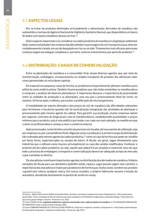 16
mandioca
4.5 Aspectos legais
Por se tratar de produtos destinados principalmente à alimentação, derivados de mandioca são
submetidos a normas da Agência Nacional de Vigilância Sanitária (Anvisa), que disponibiliza um banco
de dados com textos completos dessas normas.20
Outroaspectoimportanteaseconsiderarnacadeiaprodutivadamandiocaéalegislaçãoambiental,
dadoopotencialpoluidordosresíduoslíquidosobtidosnaprensagemdaraiz(manipueira)que,deveser
cuidadosamente tratada, em vez de despejada em rios ou no solo. Tratamentos mais eficazes para esses
resíduos exigem tecnologias complexas e, portanto, maiores investimentos por parte do produtor.21
4.6 Distribuição: canais de comercialização
Entre as plantações de mandioca e o consumidor final, atuam diversos agentes que, por meio da
transformação, embalagem, armazenamento ou simples transporte do produto, lhe adicionam valor
como apresentado no início deste capítulo.
Em especial nas pequenas casas de farinha, os produtores frequentemente plantam mandioca para
utilizá-la como matéria-prima. Também há processadores que não estão envolvidos na mandiocultura
e compram o produto de diversos plantadores. É importante destacar a importância da proximidade
entre as unidades de produção e as plantações, uma vez que o processamento deve ter início, no
máximo, 24 horas após a colheita, para evitar a proliferação de microorganismos.
A instabilidade do volume ofertado e dos preços da raiz de mandioca são dificuldades relevantes
para farinheiras e fecularias quando não há verticalização (integração das atividades de plantação e
processamento pelo mesmo agente da cadeia). Para garantir sua produção, muitas empresas optam
por negociar contratos de longo prazo com os mandiocultores, estabelecendo quantidades e preços
mínimos para o produto; esta é uma política que tende a ser cada vez mais adotada, na medida em que
o setor se profissionaliza e começa a visar o comércio exterior.
Apósprocessadas,tantofarinhacomoféculaprecisamserlevadasatéseuspontosdeutilização,seja
por empresas ou por consumidores finais. Algumas vezes a produção e a primeira etapa da distribuição
são realizadas pelo mesmo agente da cadeia produtiva,22
como no caso da farinha que pode ser vendida
em feiras livres, supermercados ou varejos de bairro. A fécula, em geral, segue diretamente para
indústrias que a utilizam como insumo, principalmente no caso dos amidos modificados. Conhecer o
próximo elo da cadeia produtiva, ou seja, aquele que adquirirá seu produto é essencial, uma vez que
todo o processo de embalagem, transporte e comercialização deverá ser adequado ao tipo de mercado
a que o produto se destina.
Osatacadistasconstituemimportantesagentesnadistribuiçãodosderivadosdemandioca.Embora
variações de fécula para uso doméstico (polvilho azedo, tapioca, sagu) possam seguir este caminho, a
importânciadosatacadistasémaiorparaprodutoresdefarinhaque,muitasvezes,vendemseuproduto
a granel sem colocar qualquer marca. Em outras ocasiões, o próprio fabricante assume a função do
atacadista, atendendo diretamente os pontos de venda no varejo.
20 Anvisa – Agência Nacional de Vigilância Sanitária. Banco de dados com textos completos de normas. Disponível em: http://www.anvisa.
gov.br/legis. Outra compilação de leis de interesse para setor estudado é a do Ministério da Agricultura, intitulada Sislegis: http://extranet.
agricultura.gov.br/sislegis-consulta. Acesso em: out. 2012.
21 Fonte: FEIDEN, Armin. Legislação ambiental e aspectos relacionados com a cadeia produtiva da mandioca. In: XI CONGRESSO BRASILEIRO
DE MANDIOCA. Anais. Campo Grande: Embrapa, 2005.
22 Fonte: EMBRAPA MANDIOCA E FRUTICULTURA TROPICAL. Perguntas e respostas: mandioca. Disponível em: http://www.cnpmf.embrapa.
br/index.php?p=perguntas_e_respostas-mandioca.php. Acesso em: ago. 2012.
 
