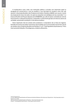 18
mandioca
A mandiocultura conta, ainda, com instituições públicas e privadas com importante papel na
divulgação de características e usos da mandioca e seus derivados de mandioca; entre elas vale
destacar a Associação Brasileira dos Produtores de Amido e Mandioca (ABAM), que assume a tarefa
de prospecção de novos mercados e de apoio às campanhas mercadológicas de seus associados,27
e a
Empresa Brasileira de Pesquisa Agropecuária (EMBRAPA), que, além de apoiar a atividade por meio do
financiamento e realização de pesquisas, compartilha o conhecimento gerado com diversos setores da
sociedade, aumentando a produção e o mercado da mandioca.
Outro importante meio de contato entre produtores e compradores são as feiras de negócios.
Exemplos de eventos que podem representar oportunidades para os processadores de farinha e fécula
de mandioca são o Congresso Brasileiro de Mandioca28
e o Fi - Food Ingredients South America,29
feira
internacional de soluções e tecnologia para a indústria alimentícia.
27 Fonte: ABAM (Associação Brasileira de Produtores de Amido de Mandioca). Site institucional. Disponível em: http://www.abam.com.br.
Acesso em: out. 2012.
28 Promovido pela Sociedade Brasileira de Mandioca: http://www.sbmandioca.org.
29 Site Fi - Food Ingredients South America: http://www.fi-events.com.br/fi.
 