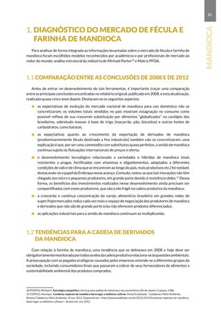 21
mandioca
1. Diagnóstico do mercado de fécula e
farinha de mandioca
Para analisar de forma integrada as informações levantadas sobre o mercado de fécula e farinha de
mandioca foram escolhidos modelos reconhecidos por acadêmicos e por profissionais de mercado ao
redor do mundo: análise estrutural da indústria de Michael Porter30
e Matriz PFOA.
1.1 Comparação entre as conclusões de 2008 e de 2012
Antes de entrar no desenvolvimento de tais ferramentas, é importante traçar uma comparação
entre as principais conclusões encontradas no relatório original, publicado em 2008, e esta atualização,
realizada quase cinco anos depois. Destacam-se os seguintes aspectos:
	 as expectativas de evolução do mercado nacional de mandioca para uso doméstico não se
concretizaram; os volumes totais vendidos no país mostram estagnação no consumo como
possível reflexo de sua crescente substituição por alimentos “globalizados” no cardápio dos
brasileiros, sobretudo massas à base de trigo (macarrão, pão, biscoitos) e outras fontes de
carboidratos, como batatas;
	as expectativas quanto ao crescimento da exportação de derivados de mandioca
(predominantemente fécula destinada a fins industriais) também não se concretizaram; uma
explicação é que, por ser uma commodity com substitutos quase perfeitos, o amido de mandioca
continua sujeito às flutuações internacionais de preços e oferta;
	o desenvolvimento tecnológico relacionado a variedades e híbridos de mandioca (mais
resistentes a pragas, fortificados com vitaminas e oligoelementos, adaptados a diferentes
condições de solo e de clima que se encontram ao longo do país, mais produtivos etc.) foi notável,
destacando-se o papel da Embrapa nesse avanço. Contudo, notou-se que tais inovações não têm
chegado aos micro e pequenos produtores, em grande parte devido à resistência deles.31
Dessa
forma, os benefícios dos investimentos realizados nesse desenvolvimento ainda precisam ser
compartilhados com esses produtores, que são o elo frágil na cadeia produtiva da mandioca;
	 a crescente e contínua concentração do varejo alimentício brasileiro em grandes redes de
super/hipermercados reduz cada vez mais o espaço de negociação dos produtores de mandioca
e derivados que não são de grande porte e/ou não oferecem produtos diferenciados;
	 as aplicações industriais para o amido de mandioca continuam se multiplicando.
1.2 Tendências para a cadeia de derivados
da mandioca
Com relação à farinha de mandioca, uma tendência que se delineava em 2008 e hoje deve ser
obrigatoriamentemonitoradaportodososelosdacadeiaprodutivarelaciona-seàsquestõesambientais.
A preocupação com as pegadas ecológicas causadas pelas empresas estende-se a diferentes grupos da
sociedade, incluindo consumidores finais que passaram a cobrar de seus fornecedores de alimentos a
sustentabilidade ambiental dos produtos comprados.
30 PORTER, Michael E. Estratégia competitiva: técnicas para análise de indústrias e da concorrência. Rio de Janeiro: Campus, 1986.
31 CORTEZ, Henrique. Combinar espécies de mandioca daria lugar a melhores cultivos. Portal EcoDebate - Cidadania e Meio Ambiente.
Revista Cidadania e Meio Ambiente, 19 out. 2012. Disponível em: http://www.ecodebate.com.br/2012/10/19/combinar-especies-de-mandioca-
daria-lugar-a-melhores-cultivos/. Acesso em: out. 2012.
 