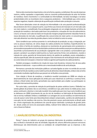 22
mandioca
Outros dois movimentos importantes e, de certa forma, opostos, se delineiam. No caso de empresas
maiores, melhor equipadas e organizadas, nota-se crescente profissionalização do setor de farinha
de mandioca. Outro movimento é a continuidade da informalidade, da baixa tecnologia e da baixa
produtividade entre os incontáveis micro e pequenos produtores – informalidade que, entre outros
aspectos negativos, impede a obtenção de quantificação confiável sobre produção e consumo.
Não foram detectados sinais de redução da informalidade e de uma possível profissionalização
dos produtores de micro e pequeno porte, o que limita suas chances de inserção em um mercado cada
vez mais maduro e comoditizado. Essa prolongada estagnação em um estágio bastante primitivo da
produção de mandioca e derivados pode levar tais produtores a situações de risco de sobrevivência;
o lucro, se houver, será cada vez baixo em função das margens progressivamente reduzidas frente às
novas demandas do mercado, à qualificação dos concorrentes de maior porte e à concentração do
mercado alimentar nas mãos de grandes players, tanto na indústria como no varejo.
Outra tendência que continua presente é a verticalização da produção, ou seja, a integração, por
uma ou poucas empresas, de várias etapas da cadeia produtiva da mandioca. Especificamente no
que se refere à farinha de mandioca, destacam-se movimentos de aproximação entre produtores e
processadoresquepodemseiniciardosdoislados:produtoresdemandiocaavançamnacadeiaprodutiva
assumindo o processamento de sua produção e agregando valor a seu produto; e processadores que
passam a produzir sua própria matéria-prima ou fazem parcerias firmes com produtores, visando à
redução de custos, garantia de fornecimento dentro do padrão de qualidade, prazos estipulados e
volume especificado, além do aumento de margens. Este movimento de verticalização tende a reduzir
os custos totais de transação e a favorecer todos os agentes participantes da cadeia produtiva.
Também prossegue a tendência de criação de novas mais fecularias, inclusive fora de seus polos
produtores tradicionais – o que se alinha com a mencionada tendência de verticalização.
Permanece a pressão das instituições públicas e privadas ligadas ao setor no sentido do uso mais
amplo da farinha de mandioca como matéria-prima de alimentos industrializados, embora não se tenha
constatado resultados significativos que possam ser atribuídos a essa pressão.
Com relação à fécula de mandioca, a tendência mundial constatada em 2008 em relação ao
desenvolvimento de novas aplicações do amido para usos industriais se confirmou e continua forte,
embora o Brasil ainda não tenha aproveitado essa oportunidade para ampliar sua participação no
mercado internacional do produto.
Por outro lado, a previsão de redução da participação de países asiáticos (como a Tailândia) nas
vendas globais do produto não se concretizou; a tendência é que, pelo menos no médio prazo, esses
países continuem a dominar o mercado mundial. Uma explicação para isso é que outra tendência que
se delineava em 2008 (crescimento do uso da raiz de mandioca na fabricação de biocombustível)
não se tornou realidade. Embora a viabilidade e as vantagens do uso da mandioca em detrimento da
cana-de-açúcar como fonte para biocombustíveis estejam comprovadas, a prática da substituição da
cana pela raiz de mandioca não ocorreu. Uma das possíveis causas, particularmente no Brasil, pode
ser a forte organização dos produtores de cana-de-açúcar destinada à produção de grande porte
de álcool; unidos em torno de associações sólidas, realizam forte lobby de seu produto, sobretudo
com o Governo Federal.
1.3 Análise estrutural da indústria
Porter32
chama de indústria um grupo de empresas fabricantes de produtos semelhantes – o
que, no Brasil, é chamado de setor de atividade. Segundo ele, setores diferentes possuem estruturas
distintas;que são determinantes para as condições de competitividade que as empresas a eles
32 Fonte: PORTER, 1986, op. cit.
 
