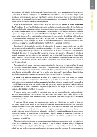23
mandioca
pertencentes enfrentarão, assim como são determinantes para suas perspectivas de lucratividade.
A estrutura de análise é composta por cinco forças competitivas. Caso todas essas forças sejam
favoráveis, torna-se possível para um significativo número de empresas atuarem lucrativamente no
setor; porém, se uma ou algumas forças forem demasiadamente intensas e/ou desfavoráveis, podem
limitar as chances de êxito de boa parte dos players.
A aplicação dessa análise à mandiocultura no Brasil mostra que a ameaça de novos entrantes é
alta. A produção de farinha e fécula é um processo bastante simples (em especial, o da farinha), o que
implica em baixas barreiras de entrada e, consequentemente, uma ameaça considerável para os atuais
produtores – sobretudo de micro e pequeno porte – em termos de excesso de oferta, inclusive informal,
e queda nos preços, mesmo que locais. Uma forma habitual para dificultar o aumento da competição
em um setor é desenvolver aspectos diferenciados nos diversos agentes da cadeia produtiva, desde
a produção da matéria-prima até a venda do produto final. Por exemplo, credibilidade e reputação
de quem fabrica, vende ou coloca sua marca no produto são diferenciais intangíveis, essenciais para
garantir, no longo prazo, a sustentabilidade e a vitalidade dos negócios já existentes.
Outra barreira de entrada é a tentativa de criar custos de mudança para o cliente; que vão além
dos meros custos financeiros (por exemplo, custos na busca de novos fornecedores e na adaptação de
processos de plantio/produção em razão de características da mudança nos insumos e equipamentos
utilizados). Os custos de mudança não financeiros implicam em buscar a fidelidade do cliente ao
garantir segurança (no fornecimento, na qualidade, nos preços), tudo isso em razão da confiança
gerada pela marca do produto. Portanto, a criação de marcas fortes, com preços competitivos, garantia
de entrega e apoiadas em produtos de qualidade excelente e constante são fatores que elevam as
barreiras de entrada.
É importante lembrar que, especialmente em situações de crise (preço elevado e/ou falta de oferta
de produtos), compradores grandes e industriais rapidamente buscam alternativas de fornecimento
foradoPaís.Issosignificaqueasbarreirasparaentradadeplayersinternacionaisnomercadobrasileiro,
dessa forma, também são baixas, por ser o amido uma commodity, dependendo da conjuntura
econômica nacional/internacional, a ameaça de novos entrantes pode vir do exterior.
A ameaça de produtos substitutos é muito alta. A possibilidade de usar amido de milho e
outros insumos de modo praticamente intercambiável com a fécula de mandioca torna esta ameaça
particularmente perigosa. A situação se agrava pelo fato do produto ser uma commodity, o que eleva
a elasticidade-preço do amido de mandioca, ou seja, pequenos aumentos de preço podem ocasionar
fortes reduções na venda do produto, forçando os produtores até a operar abaixo dos custos de
produção, devido à perecibilidade do produto.
O mesmo ocorre com a farinha de mandioca, uma vez que outros alimentos podem substituí-
la e que, ao contrário do que se previa, está ocorrendo forte mudança no hábito alimentar dos
consumidores brasileiros, que vêm substituindo a mandioca e seus derivados por outras fontes de
carboidratos e amido.
A contrapartida da ameaça de novos entrantes pode ser vislumbrada por meio da inversão
dos papéis, desde que a fécula de mandioca ganhe espaço no mercado industrial como substituta
com características superiores a outros amidos. Portanto, mercados em que hoje predomina o
amido de milho devem continuar a ser vistos como oportunidades para as fecularias, desde que as
características de seus produtos sejam adaptadas a aplicações específicas. No caso de empresas de
micro e pequeno porte, é fator-chave que atuem em conjunto para gerar uma oferta que atenda às
expectativas dos clientes industriais em relação à quantidade, à qualidade, à regularidade de entrega
e aos preços competitivos.
É fundamental, portanto, que os pequenos empreendedores assumam seu papel estratégico na
cadeia produtiva industrial da mandioca. Para isso, precisam investir tempo e esforço para ganhar
conhecimento sobre produtos substitutos e para monitorar os movimentos econômicos dos setores
industriais que podem usar seus produtos com o mesmo empenho com que devem acompanhar
 