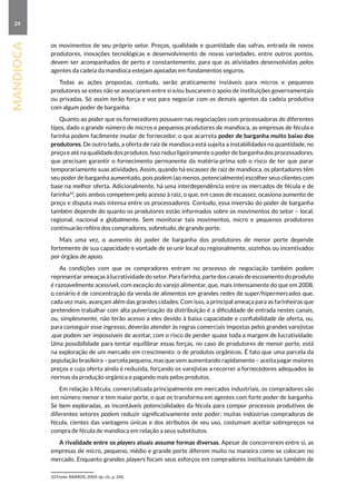 24
mandioca
os movimentos de seu próprio setor. Preços, qualidade e quantidade das safras, entrada de novos
produtores, inovações tecnológicas e desenvolvimento de novas variedades, entre outros pontos,
devem ser acompanhados de perto e constantemente, para que as atividades desenvolvidas pelos
agentes da cadeia da mandioca estejam apoiadas em fundamentos seguros.
Todas as ações propostas, contudo, serão praticamente inviáveis para micros e pequenos
produtores se estes não se associarem entre si e/ou buscarem o apoio de instituições governamentais
ou privadas. Só assim terão força e voz para negociar com os demais agentes da cadeia produtiva
com algum poder de barganha.
Quanto ao poder que os fornecedores possuem nas negociações com processadoras de diferentes
tipos, dado o grande número de micros e pequenos produtores de mandioca, as empresas de fécula e
farinha podem facilmente mudar de fornecedor, o que acarreta poder de barganha muito baixo dos
produtores. De outro lado, a oferta de raiz de mandioca está sujeita a instabilidades na quantidade, no
preçoeaténaqualidadedosprodutos.Issoreduzligeiramenteopoderdebarganhadosprocessadores,
que precisam garantir o fornecimento permanente da matéria-prima sob o risco de ter que parar
temporariamente suas atividades. Assim, quando há escassez de raiz de mandioca, os plantadores têm
seu poder de barganha aumentado, pois podem (ao menos, potencialmente) escolher seus clientes com
base na melhor oferta. Adicionalmente, há uma interdependência entre os mercados de fécula e de
farinha33
, pois ambos competem pelo acesso à raiz, o que, em casos de escassez, ocasiona aumento de
preço e disputa mais intensa entre os processadores. Contudo, essa inversão do poder de barganha
também depende do quanto os produtores estão informados sobre os movimentos do setor – local,
regional, nacional e globalmente. Sem monitorar tais movimentos, micro e pequenos produtores
continuarão reféns dos compradores, sobretudo, de grande porte.
Mais uma vez, o aumento do poder de barganha dos produtores de menor porte depende
fortemente de sua capacidade e vontade de se unir local ou regionalmente, sozinhos ou incentivados
por órgãos de apoio.
As condições com que os compradores entram no processo de negociação também podem
representar ameaças à lucratividade do setor. Para farinha, parte dos canais de escoamento do produto
é razoavelmente acessível, com exceção do varejo alimentar, que, mais intensamente do que em 2008,
o cenário é de concentração da venda de alimentos em grandes redes de super/hipermercados que,
cada vez mais, avançam além das grandes cidades. Com isso, a principal ameaça para as farinheiras que
pretendem trabalhar com alta pulverização da distribuição é a dificuldade de entrada nestes canais,
ou, simplesmente, não terão acesso a eles devido à baixa capacidade e confiabilidade de oferta, ou,
para conseguir esse ingresso, deverão atender às regras comerciais impostas pelos grandes varejistas
,que podem ser impossíveis de aceitar, com o risco de perder quase toda a margem de lucratividade.
Uma possibilidade para tentar equilibrar essas forças, no caso de produtores de menor porte, está
na exploração de um mercado em crescimento: o de produtos orgânicos. É fato que uma parcela da
população brasileira – parcela pequena, mas que vem aumentando rapidamente – aceita pagar maiores
preços e cuja oferta ainda é reduzida, forçando os varejistas a recorrer a fornecedores adequados às
normas da produção orgânica e pagando mais pelos produtos.
Em relação à fécula, comercializada principalmente em mercados industriais, os compradores são
em número menor e tem maior porte, o que os transforma em agentes com forte poder de barganha.
Se bem exploradas, as incontáveis potencialidades da fécula para compor processos produtivos de
diferentes setores podem reduzir significativamente este poder; muitas indústrias compradoras de
fécula, cientes das vantagens únicas e dos atributos de seu uso, costumam aceitar sobrepreços na
compra de fécula de mandioca em relação a seus substitutos.
A rivalidade entre os players atuais assume formas diversas. Apesar de concorrerem entre si, as
empresas de micro, pequeno, médio e grande porte diferem muito na maneira como se colocam no
mercado. Enquanto grandes players focam seus esforços em compradores institucionais também de
33 Fonte: BARROS, 2004. op. cit., p. 246.
 