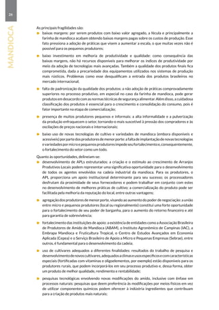 26
mandioca
As principais fragilidades são:
	 baixas margens: por serem produtos com baixo valor agregado, a fécula e principalmente a
farinha de mandioca acabam obtendo baixas margens pagas sobre os custos de produção. Esse
fato pressiona a adoção de práticas que visem a aumentar a escala, o que muitas vezes não é
possível para os pequenos produtores;
	 baixo investimento em melhoria de produtividade e qualidade: como consequência das
baixas margens, não há recursos disponíveis para melhorar os índices de produtividade por
meio da adoção de tecnologias mais avançadas. Também a qualidade dos produtos finais fica
comprometida, dada a precariedade dos equipamentos utilizados nos sistemas de produção
mais rústicos. Problemas como esse desqualificam a entrada dos produtos brasileiros no
mercado internacional;
	 falta de padronização da qualidade dos produtos: a não adoção de práticas comprovadamente
superiores no processo produtivo, em especial no caso da farinha de mandioca, pode gerar
produtosemdesacordocomasnormastécnicasdesegurançaalimentar.Alémdisso,acuidadosa
classificação dos produtos é essencial para o crescimento e consolidação do consumo, pois é
fator importante na etapa de comercialização;
	 presença de muitos produtores pequenos e informais: a alta informalidade e a pulverização
da produção enfraquecem o setor, tornando-o mais suscetível à pressão dos compradores e às
oscilações de preços nacionais e internacionais;
	 baixo uso de novas tecnologias de cultivo e variedades de mandioca (embora disponíveis e
acessíveis)porpartedosprodutoresdemenorporte:afaltadeimplantaçãodenovastecnologias
evariedadespormicroepequenosprodutoresimpedeseufortalecimentoe,consequentemente,
o fortalecimento do setor como um todo.
Quanto às oportunidades, delineiam-se:
	 desenvolvimento de APLs estruturados: a criação e o estímulo ao crescimento de Arranjos
Produtivos Locais podem representar uma significativa oportunidade para o desenvolvimento
de todos os agentes envolvidos na cadeia industrial da mandioca. Para os produtores, o
APL proporciona um apoio institucional determinante para seu sucesso; os processadores
desfrutam da proximidade de seus fornecedores e podem trabalhar em conjunto com estes
no desenvolvimento de melhores práticas de cultivo; a comercialização do produto pode ser
facilitada pela melhoria da reputação do local, entre outras vantagens;
	 agregação dos produtores de menor porte, visando ao aumento do poder de negociação: a união
entre micro e pequenos produtores (local ou regionalmente) constitui uma forte oportunidade
para o fortalecimento de seu poder de barganha, para o aumento do retorno financeiro e até
para garantia de sobrevivência;
	 fortalecimento das instituições de apoio: a existência de entidades como a Associação Brasileira
de Produtores de Amido de Mandioca (ABAM), o Instituto Agronômico de Campinas (IAC), a
Embrapa Mandioca e Fruticultura Tropical, o Centro de Estudos Avançados em Economia
Aplicada (Cepea) e o Serviço Brasileiro de Apoio a Micro e Pequenas Empresas (Sebrae), entre
outros, é fundamental para o desenvolvimento da cadeia;
	 uso de cultivares adequados a diferentes finalidades: resultados do trabalho de pesquisa e
desenvolvimentodenovoscultivares,adequadosaclimaseusosespecíficosecomcaracterísticas
especiais (fortificadas com vitaminas e oligoelementos, por exemplo) estão disponíveis para os
produtores rurais, que podem incorporá-los em seu processo produtivo e, dessa forma, obter
um produto de melhor qualidade, rendimento e rentabilidade;
	 pesquisas tecnológicas envolvendo novas modificações do amido, inclusive com ênfase em
processos naturais: pesquisas que deem preferência às modificações por meios físicos em vez
de utilizar componentes químicos podem oferecer à indústria ingredientes que contribuam
para a criação de produtos mais naturais;
 