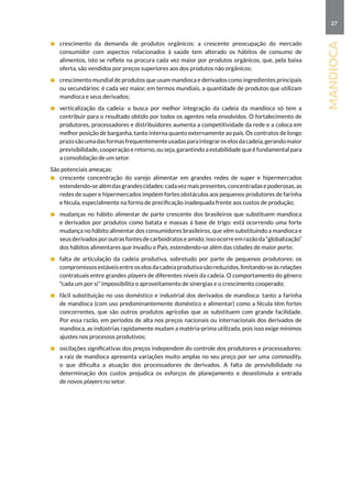 27
mandioca
	 crescimento da demanda de produtos orgânicos: a crescente preocupação do mercado
consumidor com aspectos relacionados à saúde tem alterado os hábitos de consumo de
alimentos, isto se reflete na procura cada vez maior por produtos orgânicos, que, pela baixa
oferta, são vendidos por preços superiores aos dos produtos não orgânicos;
	 crescimento mundial de produtos que usam mandioca e derivados como ingredientes principais
ou secundários: é cada vez maior, em termos mundiais, a quantidade de produtos que utilizam
mandioca e seus derivados;
	 verticalização da cadeia: a busca por melhor integração da cadeia da mandioca só tem a
contribuir para o resultado obtido por todos os agentes nela envolvidos. O fortalecimento de
produtores, processadores e distribuidores aumenta a competitividade da rede e a coloca em
melhor posição de barganha, tanto interna quanto externamente ao país. Os contratos de longo
prazosãoumadasformasfrequentementeusadasparaintegraroselosdacadeia,gerandomaior
previsibilidade, cooperação e retorno, ou seja, garantindo a estabilidade que é fundamental para
a consolidação de um setor.
São potenciais ameaças:
	 crescente concentração do varejo alimentar em grandes redes de super e hipermercados
estendendo-sealémdasgrandescidades:cadavezmaispresentes,concentradasepoderosas,as
redes de super e hipermercados impõem fortes obstáculos aos pequenos produtores de farinha
e fécula, especialmente na forma de precificação inadequada frente aos custos de produção;
	 mudanças no hábito alimentar de parte crescente dos brasileiros que substituem mandioca
e derivados por produtos como batata e massas à base de trigo: está ocorrendo uma forte
mudança no hábito alimentar dos consumidores brasileiros, que vêm substituindo a mandioca e
seusderivadosporoutrasfontesdecarboidratoseamido;issoocorreemrazãoda“globalização”
dos hábitos alimentares que invadiu o País, estendendo-se além das cidades de maior porte;
	 falta de articulação da cadeia produtiva, sobretudo por parte de pequenos produtores: os
compromissosestáveisentreoselosdacadeiaprodutivasãoreduzidos,limitando-seàsrelações
contratuais entre grandes players de diferentes níveis da cadeia. O comportamento do gênero
“cada um por si” impossibilita o aproveitamento de sinergias e o crescimento cooperado;
	 fácil substituição no uso doméstico e industrial dos derivados de mandioca: tanto a farinha
de mandioca (com uso predominantemente doméstico e alimentar) como a fécula têm fortes
concorrentes, que são outros produtos agrícolas que as substituem com grande facilidade.
Por essa razão, em períodos de alta nos preços nacionais ou internacionais dos derivados de
mandioca, as indústrias rapidamente mudam a matéria-prima utilizada, pois isso exige mínimos
ajustes nos processos produtivos;
	 oscilações significativas dos preços independem do controle dos produtores e processadores:
a raiz de mandioca apresenta variações muito amplas no seu preço por ser uma commodity,
o que dificulta a atuação dos processadores de derivados. A falta de previsibilidade na
determinação dos custos prejudica os esforços de planejamento e desestimula a entrada
de novos players no setor.
 