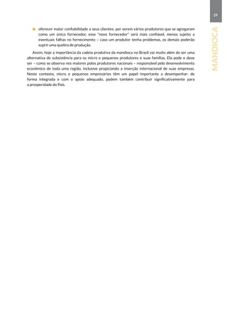 29
mandioca
	 oferecer maior confiabilidade a seus clientes: por serem vários produtores que se agregaram
como um único fornecedor, esse “novo fornecedor” será mais confiável, menos sujeito a
eventuais falhas no fornecimento – caso um produtor tenha problemas, os demais poderão
suprir uma quebra de produção.
Assim, hoje a importância da cadeia produtiva da mandioca no Brasil vai muito além de ser uma
alternativa de subsistência para os micro e pequenos produtores e suas famílias. Ela pode e deve
ser – como se observa nos maiores polos produtores nacionais – responsável pelo desenvolvimento
econômico de toda uma região, inclusive propiciando a inserção internacional de suas empresas.
Neste contexto, micro e pequenos empresários têm um papel importante a desempenhar: de
forma integrada e com o apoio adequado, podem também contribuir significativamente para
a prosperidade do País.
 