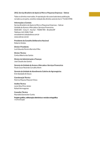 2012. Serviço Brasileiro de Apoio às Micro e Pequenas Empresas – Sebrae
Todos os direitos reservados. A reprodução não autorizada desta publicação,
no todo ou em parte, constitui violação dos direitos autorais (Lei n.º 9.610/1998)
Informações e Contato
Serviço Brasileiro de Apoio às Micro e Pequenas Empresas – Sebrae
Unidade de Acesso a Mercados e Serviços Financeiros
SGAS 605 – Conj. A – Asa Sul – 70200-904 – Brasília/DF
Telefone: (61) 3348-7168
estudodemercado@sebrae.com.br
www.sebrae.com.br
Presidente do Conselho Deliberativo Nacional
Roberto Simões
Diretor-Presidente
Luiz Eduardo Pereira Barretto Filho
Diretor-Técnico
Carlos Alberto dos Santos
Diretor de Administração e Finanças
José Claudio dos Santos
Gerente da Unidade de Acesso a Mercados e Serviços Financeiros
Paulo Cezar Rezende Carvalho Alvim
Gerente da Unidade de Atendimento Coletivo de Agronegócios
Enio Queijada de Souza
Coordenação Técnica
Patrícia Mayana Maynart Viana
Análise Técnica
Lúcio Silva Pires Júnior
Rafael Hermogenes
Consultor Técnico
Reynaldo Dannecker Cunha
Projeto gráfico, editoração eletrônica e revisão ortográfica
i-Comunicação
 
