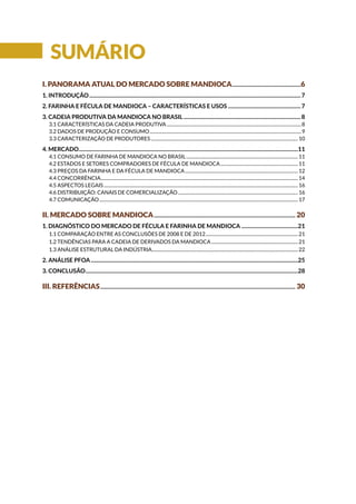 i. Panorama atual do mercado SOBRE MANDIOCA....................................................6
1. Introdução..............................................................................................................................................................7
2. FARINHA E FÉCULA DE MANDIOCA – CARACTERÍSTICAS E USOS.......................................................7
3. CADEIA PRODUTIVA DA MANDIOCA NO BRASIL........................................................................................8
3.1 CARACTERÍSTICAS DA CADEIA PRODUTIVA.......................................................................................................................8
3.2 DADOS DE PRODUÇÃO E CONSUMO......................................................................................................................................9
3.3 CARACTERIZAÇÃO DE PRODUTORES..................................................................................................................................10
4. Mercado....................................................................................................................................................................11
4.1 CONSUMO DE FARINHA DE MANDIOCA NO BRASIL...................................................................................................11
4.2 ESTADOS E SETORES COMPRADORES DE FÉCULA DE MANDIOCA.....................................................................11
4.3 PREÇOS DA FARINHA E DA FÉCULA DE MANDIOCA....................................................................................................12
4.4 CONCORRÊNCIA..............................................................................................................................................................................14
4.5 ASPECTOS LEGAIS...........................................................................................................................................................................16
4.6 DISTRIBUIÇÃO: CANAIS DE COMERCIALIZAÇÃO..........................................................................................................16
4.7 COMUNICAÇÃO...............................................................................................................................................................................17
ii. mercado SOBRE MANDIOCA.......................................................................................................... 20
1. DIAGNÓSTICO DO MERCADO DE FÉCULA E FARINHA DE MANDIOCA...........................................21
1.1 Comparação entre as conclusões de 2008 e de 2012..................................................................................21
1.2 TENDÊNCIAS PARA A CADEIA DE DERIVADOS DA MANDIOCA.............................................................................21
1.3 ANÁLISE ESTRUTURAL DA INDÚSTRIA.................................................................................................................................22
2. ANÁLISE PFOA...........................................................................................................................................................25
3. CONCLUSÃO...............................................................................................................................................................28
iii. REFERÊNCIAS.................................................................................................................................................. 30
Sumário
 