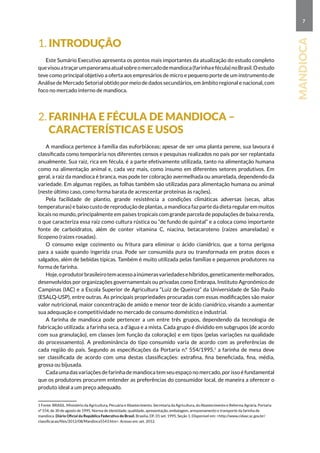 7
mandioca
1. Introdução
Este Sumário Executivo apresenta os pontos mais importantes da atualização do estudo completo
quevisouatraçarumpanoramaatualsobreomercadodemandioca(farinhaefécula)noBrasil.Oestudo
teve como principal objetivo a oferta aos empresários de micro e pequeno porte de um instrumento de
Análise de Mercado Setorial obtido por meio de dados secundários, em âmbito regional e nacional, com
foco no mercado interno de mandioca.
2. Farinha e fécula de mandioca –
características e usos
A mandioca pertence à família das euforbiáceas; apesar de ser uma planta perene, sua lavoura é
classificada como temporária nos diferentes censos e pesquisas realizados no país por ser replantada
anualmente. Sua raiz, rica em fécula, é a parte efetivamente utilizada, tanto na alimentação humana
como na alimentação animal e, cada vez mais, como insumo em diferentes setores produtivos. Em
geral, a raiz da mandioca é branca, mas pode ter coloração avermelhada ou amarelada, dependendo da
variedade. Em algumas regiões, as folhas também são utilizadas para alimentação humana ou animal
(neste último caso, como forma barata de acrescentar proteínas às rações).
Pela facilidade de plantio, grande resistência a condições climáticas adversas (secas, altas
temperaturas) e baixo custo de reprodução de plantas, a mandioca faz parte da dieta regular em muitos
locais no mundo, principalmente em países tropicais com grande parcela de populações de baixa renda,
o que caracteriza essa raiz como cultura rústica ou “de fundo de quintal” e a coloca como importante
fonte de carboidratos, além de conter vitamina C, niacina, betacaroteno (raízes amareladas) e
licopeno (raízes rosadas).
O consumo exige cozimento ou fritura para eliminar o ácido cianídrico, que a torna perigosa
para a saúde quando ingerida crua. Pode ser consumida pura ou transformada em pratos doces e
salgados, além de bebidas típicas. Também é muito utilizada pelas famílias e pequenos produtores na
forma de farinha.
Hoje,oprodutorbrasileirotemacessoainúmerasvariedadesehíbridos,geneticamentemelhorados,
desenvolvidos por organizações governamentais ou privadas como Embrapa, Instituto Agronômico de
Campinas (IAC) e a Escola Superior de Agricultura “Luiz de Queiroz” da Universidade de São Paulo
(ESALQ-USP), entre outras. As principais propriedades procuradas com essas modificações são maior
valor nutricional, maior concentração de amido e menor teor de ácido cianídrico, visando a aumentar
sua adequação e competitividade no mercado de consumo doméstico e industrial.
A farinha de mandioca pode pertencer a um entre três grupos, dependendo da tecnologia de
fabricação utilizada: a farinha seca, a d’água e a mista. Cada grupo é dividido em subgrupos (de acordo
com sua granulação), em classes (em função da coloração) e em tipos (pelas variações na qualidade
do processamento). A predominância do tipo consumido varia de acordo com as preferências de
cada região do país. Segundo as especificações da Portaria n.º 554/1995,1
a farinha de mesa deve
ser classificada de acordo com uma destas classificações: extrafina, fina beneficiada, fina, média,
grossa ou bijusada.
Cada uma das variações de farinha de mandioca tem seu espaço no mercado, por isso é fundamental
que os produtores procurem entender as preferências do consumidor local, de maneira a oferecer o
produto ideal a um preço adequado.
1 Fonte: BRASIL. Ministério da Agricultura, Pecuária e Abastecimento. Secretaria da Agricultura, do Abastecimento e Reforma Agrária. Portaria
nº 554, de 30 de agosto de 1995. Norma de identidade, qualidade, apresentação, embalagem, armazenamento e transporte da farinha de
mandioca. Diário Oficial da República Federativa do Brasil, Brasília, DF, 01 set. 1995. Seção 1. Disponível em: http://www.cidasc.sc.gov.br/
classificacao/files/2012/08/Mandioca5543.htm. Acesso em: set. 2012.
 