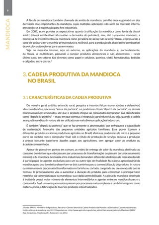 8
mandioca
A fécula de mandioca (também chamada de amido de mandioca, polvilho doce e goma) é um dos
derivados mais importantes da mandioca, cujas múltiplas aplicações vão além do mercado interno,
prestando-se à exportação para fins industriais.
Em 2007, eram grandes as expectativas quanto à utilização da mandioca como fonte de álcool
anidro (álcool combustível alternativo a derivados do petróleo), mas, até o presente momento, a
promessa de investimentos na mandioca como geradora de álcool não se concretizou, continuando a
cana-de-açúcar a ser a matéria-prima exclusiva, no Brasil, para a produção de álcool como combustível
de veículos automotores para uso em massa.
Seja no mercado interno, seja no externo, as aplicações da mandioca e, particularmente,
da fécula, se multiplicam, passando a compor produtos alimentícios e não alimentícios – neste
último caso, em setores tão diversos como papel e celulose, químico, têxtil, farmacêutico, bebidas
e calçados, entre outros.2
3. Cadeia produtiva da mandioca
 no Brasil
3.1 Características da cadeia produtiva
De maneira geral, crédito, extensão rural, pesquisa e insumos físicos (como adubos e defensivos)
são considerados processos “antes da porteira”; os produtores ficam “dentro da porteira”; os demais
processos/players envolvidos, até que o produto chegue ao consumidor/comprador, são classificados
como “depois da porteira” – etapa em que começa a integração agroindustrial, ou seja, quando a cadeia
avança da mandioca in natura até ser utilizada nas mais diversas aplicações industriais.
É também “depois da porteira” que se faz presente o atravessador, que enfraquece a capacidade
de sustentação financeira das pequenas unidades agrícolas familiares. Esse player (comum a
diferentes produtos e cadeias produtivas agrícolas no Brasil) afasta os produtores de micro e pequeno
porte do contato com o comprador final; sob o rótulo de prestação de serviço, repassa a produção
a preços bastante superiores àqueles pagos aos agricultores, sem agregar valor ao produto ou
à cadeia como um todo.
Apesar de possuírem pontos em comum, as redes de entrega de valor da mandioca destinada ao
consumo doméstico (que não passam por processos de transformação ou passam por processamento
mínimo) e da mandioca destinada a fins industriais demandam diferentes dinâmicas de mercado devido
à participação de agentes exclusivos para um ou outro tipo de finalidade. Na cadeia agroindustrial da
mandioca para uso doméstico desenham-se dois caminhos para a comercialização do produto: in natura
ou minimamente processada (transformada em farinha ou cortada, congelada ou preservada de outras
formas). O processamento visa a aumentar a duração do produto, para contornar o principal fator
restritivo da comercialização da mandioca: sua rápida perecibilidade. A cadeia da mandioca destinada
à indústria possui maior número de elementos intermediários e agentes entre os mandiocultores e o
consumidor final, uma vez que as raízes passam por processos mais complexos e também integram, como
matéria-prima, a fabricação de diversos produtos industrializados.
2 Fonte: BRASIL. Ministério da Agricultura, Pecuária e Câmara Setorial da Cadeia Produtiva de Mandioca e Derivados. Conjuntura sobre raiz,
farinha e fécula de mandioca, nov. 2012. Disponível em: http://www.agricultura.gov.br/arq_editor/file/camaras_setoriais/Mandioca/28RO/
App_Conjuntura_Mandioca.pdf. Acesso em: nov. 2012.
 