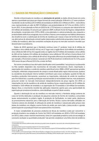 9
mandioca
3.2 Dados de produção e consumo
Devido à disseminação da mandioca em plantações de quintal, os dados oficiais levam em conta
apenas a quantidade que passa por etapas formais de comercialização. O Brasil é o 2.º maior produtor
mundialderaizdemandioca(24.3milhõesdetoneladasem2010e26.1milhõesem2011–nesteúltimo
caso, representando um valor de R$7,13 bilhões), com produtividade de 13,7 t/ha em 2010 e 14,9 t/
ha em 2011. A área plantada no País em 2010 foi de 1.773 hectares e o consumo não industrial foi de
8,4 milhões de toneladas. O consumo per capita em 2009, no Brasil, foi de 42,4 kg/ano; independente
de oscilações, no período entre 1970 e 2010, a área plantada e o volume produzido caiu, enquanto a
produtividade média ficou estagnada. Isso se atribui a fatores como mudanças nos hábitos alimentares
dos brasileiros (com a substituição da farinha de mandioca por massas à base de farinha de trigo) e
nas alternativas de alimentação animal (rações balanceadas substituindo preparados à base de raízes
e folhas de mandioca), além das constantes oscilações de preço no mercado nacional e mundial, que
desestimulam os produtores.
Dados de 2010 apontam que o Nordeste continua como 1.º produtor (mais de 8 milhões de
toneladas e área colhida de 815 mil ha); em 2.º lugar está a região Norte (6,8 milhões de toneladas e
área colhida de 468 mil ha). Em seguida estão as regiões Sul (5,9 milhões de toneladas e área colhida
de 283 mil ha), Sudeste (2,4 milhões de toneladas e área colhida de 135 mil ha) e Centro-Oeste (1,4
milhões de toneladas e área colhida de 84 mil ha). Há grandes diferenças de produtividade por estado:
por exemplo, o Pará (maior produtor nacional com 18,7% do total) tem rendimento de 15,1 t/ha, quase
34% menor do que o Paraná (23,3 t/ha, o maior do país).
Por serem a mandioca e seus derivados classificados como commodities,3
seus preços e sua demanda
no País também dependem dos movimentos de mercados internacionais. Assim, importações e
exportações de mandioca e amido de mandioca pelo Brasil entre 2000 e 20104
apresentam grandes
oscilações, refletindo comportamento de compra e venda ditado pelas regras internacionais, quebras
ou excedentes da produção interna também contribuem para essas oscilações: quando há falta de
mandioca produzida internamente, aumentam as importações, sobretudo de amido de mandioca
para fins industriais, e, quando a produção nacional excede as necessidades internas, mais produtores
procuram vender no mercado internacional, independentemente do preço vigente. Em 2010, as
importações de raiz de mandioca e de amido de mandioca foram, respectivamente, de 25 milhões de
toneladas e 14,8 milhões de toneladas e as exportações de 73 toneladas e 3,8 milhões de toneladas.
Apesar disso, o crescimento mundial das aplicações industriais aponta para uma oportunidade de
exportação por produtores brasileiros, como detalhado na parte II deste sumário.
Quanto à destinação da raiz de mandioca no mercado interno, o Nordeste abriga centenas de
casas de farinha dedicadas à produção de pequenos volumes de farinha de mandioca, consumidos
quase exclusivamente na própria região. A produção do Sul/Sudeste, na maior parte, destina-se
ao processamento industrial, para a fabricação de farinha, fécula e outros derivados utilizados em
inúmeros setores de atividade. A utilização do amido de mandioca é alavancada pelos preços mais
baixos da mandioca, em relação a outras fontes de amido; por outro lado, a baixa escala e a grande
pulverização de sua produção freiam esse potencial de crescimento.
A maior complexidade do processo produtivo da fécula de mandioca acaba por concentrar a
produção brasileira nos estados do Centro Sul (542,2 mil toneladas em 2010 e 519,2 mil toneladas
em 2011), dado o maior nível de investimento, tanto em capacidade produtiva como em tecnologia. A
constante oscilação na quantidade produzida5
não permite estabelecer uma linha clara de tendência
3 Commodities são produtos indiferenciados oferecidos por grande número de agentes, cujos preços são conhecidos globalmente pelos
compradores,
em regime próximo ao que economistas chamam de “concorrência perfeita”.
FAOSTAT, Statistics Division of FAO, 2012. Disponível em: http://faostat.fao.org/site/535/DesktopDefault.aspx?PageID=535#ancor.
Acesso em: ago. 2012.
5 Fonte: ALVES, Lucili O (apresentação). O Mercado de Mandioca na Região Centro-Sul do Brasil em 2012. Out 2012. Disponível em: http://
www.agricultura.gov.br/arq_editor/file/camaras_setoriais/Mandioca/27RO/App_CEPEA_Mandioca.pdf. Acesso em: out. 2012.
 
