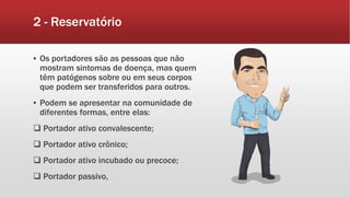 2 - Reservatório
▪ Os portadores são as pessoas que não
mostram sintomas de doença, mas quem
têm patógenos sobre ou em seus corpos
que podem ser transferidos para outros.
▪ Podem se apresentar na comunidade de
diferentes formas, entre elas:
 Portador ativo convalescente;
 Portador ativo crônico;
 Portador ativo incubado ou precoce;
 Portador passivo,
 