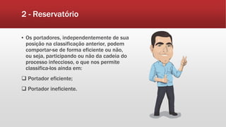 2 - Reservatório
▪ Os portadores, independentemente de sua
posição na classificação anterior, podem
comportar-se de forma eficiente ou não,
ou seja, participando ou não da cadeia do
processo infeccioso, o que nos permite
classifica-los ainda em:
 Portador eficiente;
 Portador ineficiente.
 