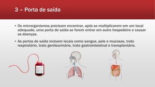 3 – Porta de saída
▪ Os microrganismos precisam encontrar, após se multiplicarem em um local
adequado, uma porta de saída se forem entrar em outro hospedeiro e causar
as doenças.
▪ As portas de saída incluem locais como sangue, pele e mucosas, trato
respiratório, trato genitourinário, trato gastrointestinal e transplantário.
 