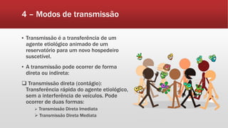 4 – Modos de transmissão
▪ Transmissão é a transferência de um
agente etiológico animado de um
reservatório para um novo hospedeiro
suscetível.
▪ A transmissão pode ocorrer de forma
direta ou indireta:
 Transmissão direta (contágio):
Transferência rápida do agente etiológico,
sem a interferência de veículos. Pode
ocorrer de duas formas:
 Transmissão Direta Imediata
 Transmissão Direta Mediata
 