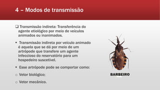 4 – Modos de transmissão
 Transmissão indireta: Transferência do
agente etiológico por meio de veículos
animados ou inanimados.
 Transmissão indireta por veículo animado
é aquela que se dá por meio de um
artrópode que transfere um agente
infeccioso do reservatório para um
hospedeiro suscetível.
 Esse artrópode pode se comportar como:
o Vetor biológico;
o Vetor mecânico.
 