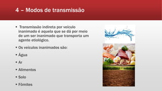 4 – Modos de transmissão
 Transmissão indireta por veículo
inanimado é aquela que se dá por meio
de um ser inanimado que transporta um
agente etiológico.
 Os veículos inanimados são:
 Água
 Ar
 Alimentos
 Solo
 Fômites
 