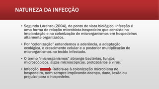 NATUREZA DA INFECÇÃO
▪ Segundo Lorenzo (2004), do ponto de vista biológico, infecção é
uma forma de relação microbiota-hospedeiro que consiste na
implantação e na colonização de microrganismos em hospedeiros
altamente organizados.
▪ Por “colonização” entendemos a aderência, a adaptação
ecológica, o crescimento celular e a posterior multiplicação de
microrganismos no tecido infectado.
▪ O termo “microrganismos” abrange bactérias, fungos
microscópicos, algas microscópicas, protozoários e vírus.
▪ Infecção Refere-se à colonização microbiana no
hospedeiro, nem sempre implicando doença, dano, lesão ou
prejuízo para o hospedeiro.
 
