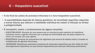 6 – Hospedeiro suscetível
▪ O elo final da cadeia do processo infeccioso é o novo hospedeiro suscetível.
▪ A suscetibilidade depende de fatores genéticos, de imunidade específica adquirida
e outros fatores que alteram a habilidade individual de resistir à infecção ou limitar
a patogenicidade.
▪ É necessário, assim, o conhecimento de alguns conceitos:
o SUSCETIBILIDADE: Situação de uma pessoa que se caracteriza pela ausência de resistência
suficiente contra o agente infeccioso que a proteja da enfermidade que ela possa adquirir ao
entrar em contato com esse agente.
o RESISTÊNCIA: Conjunto de mecanismos do organismo que servem de defesa contra a invasão ou
multiplicação de agentes infecciosos.
o IMUNIDADE: Resistência associada à presença de anticorpos específicos que têm efeito de inibir
microrganismos específicos ou suas toxinas responsáveis por doenças infecciosas particulares.
 