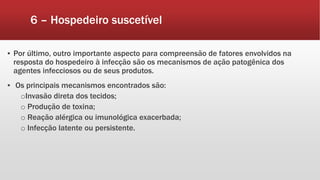 6 – Hospedeiro suscetível
▪ Por último, outro importante aspecto para compreensão de fatores envolvidos na
resposta do hospedeiro à infecção são os mecanismos de ação patogênica dos
agentes infecciosos ou de seus produtos.
▪ Os principais mecanismos encontrados são:
oInvasão direta dos tecidos;
o Produção de toxina;
o Reação alérgica ou imunológica exacerbada;
o Infecção latente ou persistente.
 