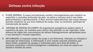 Defesas contra infecção
1. FLORA NORMAL: O corpo normalmente contém microrganismos que residem na
superfície e camadas profundas da pele, na saliva e mucosa oral e nos tratos
gastrointestinal e genitourinário. A flora normal habitualmente não causa doença
quando residente na sua área habitual do corpo, mas, ao contrário, participa da
manutenção da saúde.
2. SISTEMA DE DEFESA DO CORPO: Os organismos patogênicos podem aderir à
superfície da pele, ser inalados para dentro dos pulmões ou ser ingeridos. Cada
sistema de órgão tem mecanismos de defesa fisiologicamente apropriados para
a sua estrutura e função específica.
3. INFLAMAÇÃO: A resposta celular do corpo a um ferimento, infecção ou irritação é
chamada de inflamação. A inflamação é uma reação vascular protetora que
libera fluído, produtos de sangue e nutrientes para uma área de ferida. O
processo neutraliza e elimina patógenos e estabelece um meio de reparar as
células e tecidos do corpo.
 