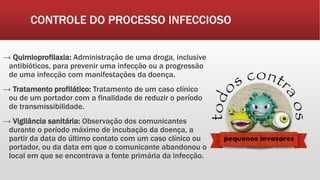 CONTROLE DO PROCESSO INFECCIOSO
→ Quimioprofilaxia: Administração de uma droga, inclusive
antibióticos, para prevenir uma infecção ou a progressão
de uma infecção com manifestações da doença.
→ Tratamento profilático: Tratamento de um caso clínico
ou de um portador com a finalidade de reduzir o período
de transmissibilidade.
→ Vigilância sanitária: Observação dos comunicantes
durante o período máximo de incubação da doença, a
partir da data do último contato com um caso clínico ou
portador, ou da data em que o comunicante abandonou o
local em que se encontrava a fonte primária da infecção.
 