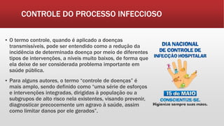 CONTROLE DO PROCESSO INFECCIOSO
▪ O termo controle, quando é aplicado a doenças
transmissíveis, pode ser entendido como a redução da
incidência de determinada doença por meio de diferentes
tipos de intervenções, a níveis muito baixos, de forma que
ela deixe de ser considerada problema importante em
saúde pública.
▪ Para alguns autores, o termo “controle de doenças” é
mais amplo, sendo definido como “uma série de esforços
e intervenções integradas, dirigidas à população ou a
subgrupos de alto risco nela existentes, visando prevenir,
diagnosticar precocemente um agravo à saúde, assim
como limitar danos por ele gerados”.
 