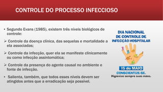 CONTROLE DO PROCESSO INFECCIOSO
▪ Segundo Evans (1985), existem três níveis biológicos de
controle:
 Controle da doença clínica, das sequelas e mortalidade a
ela associadas;
 Controle da infecção, quer ela se manifeste clinicamente
ou como infecção assintomática;
 Controle da presença do agente causal no ambiente e
fonte de infecção.
▪ Salienta, também, que todos esses níveis devem ser
atingidos antes que a erradicação seja possível.
 