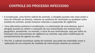 CONTROLE DO PROCESSO INFECCIOSO
▪ A erradicação, uma forma radical de controle, é atingida quando não mais existir o
risco de infecção ou doença, mesmo na ausência de vacinação ou qualquer outra
medida de controle, sendo inclusive indicada a suspensão de vigilância.
▪ Uma alternativa próxima à erradicação, é a eliminação de uma doença, que é
atingida quando se obtém a cessação de sua transmissão em extensa área
geográfica, persistindo, no entanto, o risco de sua reintrodução, seja por falha na
utilização dos instrumentos de vigilância ou controle, seja pela modificação do
comportamento do agente ou vetor.
▪ Por fim, é cabível conceituar ações de controle, que pode ser entendido como a
“aplicação de um conjunto de medidas de intervenção visando ao controle.”
 