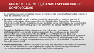 CONTROLE DA INFECÇÃO NAS ESPECIALIDADES
OONTOLÓGICAS
▪ Os procedimentos odontológicos clínicos e cirúrgicos são também classificados segundo o
risco de contaminação em:
▪ Procedimentos críticos: são aqueles em que há penetração no sistema vascular. Ex.:
Cirurgias em tecidos moles e duros, Cirurgias Periodontais, Exodontias, Raspagens
Subgengival, etc. Nestes procedimentos os cuidados com a esterilização do instrumental,
a desinfecção do consultório, preparo do paciente e da equipe odontológica devem ser
máximos.
▪ Procedimentos Semi-críticos: são aqueles que entram em contato com secreções
orgânicas (saliva) sem invadir o sistema vascular. Ex.: entulhamento de material
restaurador, colocação de aparelho ortodôntico, etc. O instrumental deve estar
previamente esterilizado ou desinfectado, o consultório limpo e desinfectado, o paciente
preparado com bochecho prévio com solução antisséptica e a equipe preparada, para
evitar infecções cruzadas pela presença das secreções orgânicas sobre o equipamento,
bancada, instrumental.
▪ Procedimentos Não Críticos: são aqueles quando não há penetração no sistema vascular
e não entram em contato com as secreções orgânicas. Em Odontologia não existe
procedimento que possa ser classificado dentro desta categoria.
 
