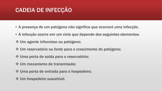 CADEIA DE INFECÇÃO
▪ A presença de um patógeno não significa que ocorrerá uma infecção.
▪ A infecção ocorre em um ciclo que depende dos seguintes elementos:
 Um agente infeccioso ou patógeno;
 Um reservatório ou fonte para o crescimento do patógeno;
 Uma porta de saída para o reservatório;
 Um mecanismo de transmissão;
 Uma porta de entrada para o hospedeiro;
 Um hospedeiro suscetível.
 