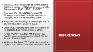 REFERÊNCIAS
▪ Evans AS. The erradication of communicable
diseases: myth of reality?. American Journal of
Epidemology. 1985; 122(2) : 199-207.
▪ Guandalini SL, Melo NSFO, Santos ECP.
Biossegurança na odontologia: controle da
infecção. 2d. Curitiba: Odontex; 1999.
▪ Jorge AOC. Microbiologia e imunologia oral. 2
ed. Rio de Janeiro: Elsevier; 2012.
▪ Lorenzo JL. Microbiologia para o estudante de
imunologia. São Paulo: Atheneu; 2004.
▪ Potter PA, Perry AG, Hall AM, Stockert PA.
Fundamentos da enfermagem. 3 ed. Rio de
Janeiro: Elsevier; 2012.
▪ Waldman EA, Rosa TEC. Vigilância em saúde
pública. São Paulo: Fundação Peirópolis; 1998.
 