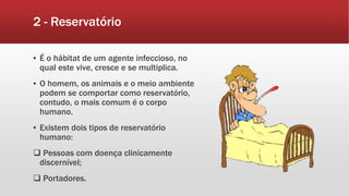 2 - Reservatório
▪ É o hábitat de um agente infeccioso, no
qual este vive, cresce e se multiplica.
▪ O homem, os animais e o meio ambiente
podem se comportar como reservatório,
contudo, o mais comum é o corpo
humano.
▪ Existem dois tipos de reservatório
humano:
 Pessoas com doença clinicamente
discernível;
 Portadores.
 