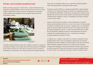 A Ecotec, uma recicladora de plásticos local                                             ligada à área socioambiental, fundou a Ecotec, onde 90% das máquinas utilizadas
                                                                                         foram idealizadas, projetadas e construídas na própria empresa.
Embora não tenha um programa de coleta seletiva, a cidade de Sabará possui uma
empresa de reciclagem de plásticos, a Ecotec, que atua há cerca de 10 anos e é cliente   No primeiro semestre de 2000, com a moagem de garrafas PET, a empresa produziu
da agência do Banco Real. Assim como no caso da cooperativa dos aposentados,             o primeiro lote de 3 toneladas de material. As garrafas eram compradas de sucateiros
a agência organizou uma campanha de coleta de materiais plásticos que foram              que continuam seus fornecedores. No mesmo ano, em parceria com a Prefeitura, foram
encaminhados à empresa.                                                                  instalados 100 cestos de coleta de resíduos plásticos em diversos pontos do município.
                                                                                         A Prefeitura cedia o transporte e a Ecotec se responsabilizava pela mão de obra para
                                                                                         a coleta nos fins de semana.


                                                                                         Apesar do envolvimento da comunidade, o Projeto não progrediu. O empresário
                                                                                         concluiu que uma recicladora não deveria se envolver com a coleta. O esforço por parte
                                                                                         da empresa na atividade de coleta rendia apenas 1 tonelada ao mês, o que representava
                                                                                         apenas 10% das necessidades do material processado. Em sua opinião, há uma lógica
                                                                                         da coleta que demanda que, cada ator, se ocupe de uma determinada tarefa na cadeia.
                                                                                         Para ele é importante a ampliação do número de atores participantes da cadeia da
                                                                                         reciclagem, não só porque há espaço para isso – o que geraria mais empregos,
                                                                                         mas porque melhoraria a eficiência do sistema.


                                                                                         Ao longo dos anos, a empresa se especializou na reciclagem de polietileno de baixa
                                                                                         densidade (plástico mole, como os de saquinhos de supermercado), em função das
                                                    Cerdas PET                           dificuldades decorrentes do trabalho com materiais plásticos muito diversos. Materiais
O fundador da Ecotec, Raimundo Antonio Reis, engenheiro mecânico com experiência         plásticos diferentes, misturados no processo de reciclagem, geram um produto
na produção de máquinas, criou a empresa após assistir uma reportagem de Washington      reciclado de baixa qualidade. Uma única garrafa plástica de vinagre, processada com
Novaes sobre uma iniciativa de coleta seletiva em parceria com uma cooperativa.          um milhão de garrafas PET, gera um lote de material reciclado de qualidade inferior.
Combinando seus conhecimentos com o desejo de realizar uma atividade empresarial         Isso deixa evidente a necessidade de uma triagem cuidadosa do material coletado.




                                                                                                                        Práticas sustentáveis:
Introdução
Caso 1. A experiência da agência do Banco Real em Sabará
                                                                              InícIO
Caso 2. A parceria entre as empresas
Glossário
                                                                                                                        experiências na cadeia da reciclagem
 