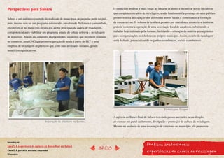 Perspectivas para Sabará                                                               O município poderia ir mais longe ao integrar os atores e incentivar novas iniciativas
                                                                                       que completem a cadeia de reciclagem, sendo fundamental a presença do setor público
Sabará é um autêntico exemplo da realidade de municípios de pequeno porte no país,     promovendo a articulação dos diferentes atores locais e fomentando a formação
pois, mesmo sem ter um programa estruturado, envolvendo Prefeitura e comunidade,       de cooperativas. O volume de resíduos gerados por moradores, comércio e indústria,
encontram-se no município alguns dos atores principais da cadeia de reciclagem,        poderia sustentar a operação de uma associação local de catadores, substituindo o
com potencial para viabilizar um programa amplo de coleta seletiva e reciclagem        trabalho hoje realizado pela Asmare, facilitando a obtenção de matéria-prima plástica
de materiais. Atuam ali, catadores independentes, sucateiros que recolhem resíduos     para as organizações recicladoras no próprio município. Assim, o ciclo da reciclagem
no comércio, uma ONG que promove geração de renda a partir do PET e uma                seria fechado, potencializando os ganhos econômicos, sociais e ambientais.
empresa de reciclagem de plásticos que, com suas atividades isoladas, geram
benefícios significativos.




                                                                                                                                  Embalagens Ecopet

                                                                                       A agência do Banco Real de Sabará tem dado passos acertados nessa direção,
                                 Separação de plásticos na Ecotec                      ao exercer um papel de fomento, divulgação e promoção da cultura da reciclagem.
                                                                                       Mesmo na ausência de uma associação de catadores no município, ela promoveu




                                                                                                                   Práticas sustentáveis:
Introdução
Caso 1. A experiência da agência do Banco Real em Sabará
                                                                              InícIO
Caso 2. A parceria entre as empresas
Glossário
                                                                                                                   experiências na cadeia da reciclagem
 