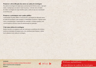 Promover a diversificação dos atores na cadeia de reciclagem
Na cadeia de reciclagem há espaço para a incorporação de diversos atores, o que gera
renda e emprego para um número maior de pessoas. A divisão entre atividades
de coleta e reciclagem traz mais benefícios para a cadeia, do que sua concentração
em um único ator.


Promover a articulação com o poder público
A participação do poder público é essencial para a articulação dos diferentes atores
da cadeia de reciclagem e para assegurar a continuidade do processo. Algumas ações,
como a conscientização e a participação dos munícipes, só podem acontecer com
o envolvimento de diversos setores da administração do município.


Criar uma cultura de reciclagem
Embora iniciativas em pequena escala não solucionem os problemas dos resíduos -
mesmo em municípios de pequeno porte, elas contribuem para fomentar o debate
local e promover uma cultura de reciclagem.




                                                                                        Práticas sustentáveis:
Introdução
Caso 1. A experiência da agência do Banco Real em Sabará
                                                                               InícIO
Caso 2. A parceria entre as empresas
Glossário
                                                                                        experiências na cadeia da reciclagem
 