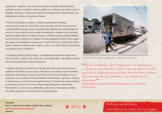 propostas da cooperativa: eles estavam acostumados a trabalhar individualmente,
recebendo por dia e vendendo o material coletado aos sucateiros, sem nenhum poder de
barganha. Além disso, o Abrigo não possuía local adequado para armazenamento, nem
equipamentos mínimos, como prensa e balança.


A Vira Lata concordou em coletar os materiais armazenados no Abrigo e
comercializá-los junto aos coletados por seus cooperados. Mesmo com perspectivas
de ganho melhores, já que o preço conseguido pela cooperativa na venda de papel era
cerca de 10 vezes maior do que na venda individual para o sucateiro, em um primeiro
momento somente 50% dos catadores abrigados aderiram à proposta. Mesmo sabendo
da resistência dos catadores em trabalhar recebendo pagamento mensal, a Porto Seguro
prosseguiu. A consolidação da relação entre o Projeto Vira Lata e o Abrigo Dom Bosco
ajudou a diminuir a resistência dos catadores, e hoje, cerca de 80% deles comercializam
seus materiais com a cooperativa.


A experiência positiva da Porto Seguro, na implantação do projeto de coleta seletiva
em seu escritório central, levou-a a perceber outra oportunidade: o que poderia ser feito   Sucata da Porto Seguro carregada para o caminhão da Vira Lata
com a sucata gerada pelos centros automotivos?
                                                                                              Hoje nós trabalhamos com um Projeto que traz sentido para
A empresa enfrentava um desafio com o grande crescimento das oficinas parceiras             a vida das pessoas envolvidas. A geração de emprego e a inclusão
atuando em São Paulo. Com um total de 180 oficinas conveniadas e mais 35 operadas
                                                                                            social são os resultados que esperamos. não procuramos retorno
diretamente pela empresa, era preciso encontrar uma forma de destinação da sucata,
condizente com sua política de responsabilidade socioambiental, e que, não se limitasse
                                                                                            financeiro com tudo isso. O retorno é com a mudança na vida
à venda das peças, como era feito até aquele momento. O mercado de reaproveitamento         das pessoas.
de sucata era uma área nova, em que a Porto Seguro tinha pouco conhecimento.                Mirian Mesquita, Gerente da área de Responsabilidade Social e Ambiental
Havia também, o receio de que amortecedores, pára-lamas e outras peças recebidas            da Porto Seguro.
nas oficinas, pudessem ser desviadas para o mercado paralelo.




                                                                                                                      Práticas sustentáveis:
Introdução
Caso 1. A experiência da agência do Banco Real em Sabará
                                                                               InícIO
Caso 2. A parceria entre as empresas
Glossário
                                                                                                                      experiências na cadeia da reciclagem
 