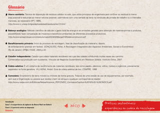 Glossário
   Aterro sanitário: Técnica de disposição de resíduos sólidos no solo, que utiliza princípios de engenharia para confinar os resíduos à menor
   área possível e reduzi-los ao menor volume possível, cobrindo-os com uma camada de terra na conclusão da jornada de trabalho ou a intervalos
   menores, se necessário (IPT, 1995).
   http://www.rc.unesp.br/igce/aplicada/ead/residuos/res13.html


   Balanço ecológico: Método científico de calcular o gasto total de energia e as emissões geradas para obtenção de matérias-primas e produtos,
   possibilitando fazer comparação de impactos e benefícios ambientais de diferentes processos produtivos.
   http://www.solvayindupa.com/static/wma/pdf/2/4/5/9/langid10/folderconstrucivil.pdf


   Beneficiamento primário: Início do processo de reciclagem, fase de classificação do material e, depois,
   de enfardamento (prensar em fardos). GONÇALVES, Pólita. A Reciclagem Integradora dos Aspectos Ambientais, Sociais e Econômicos.
   Rio de Janeiro: DP&A / FASE, 2003.p.33.


   Catador independente: Catador que coleta materiais recicláveis nas ruas das cidades conduzindo muitas vezes seu carrinho.
   Comercializa sua produção com sucateiros. Vínculos de Negócios Sustentáveis em Resíduos Sólidos. Instituto Ethos, 2007.


   Coleta seletiva: É um sistema de recolhimento de materiais recicláveis, tais como papéis, plásticos, vidros, metais e orgânicos, previamente
   separados na fonte geradora. VILLHENA, André. Guia da coleta seletiva de lixo. CEMPRE, 1999.


   Comodato: Empréstimo de bens móveis ou imóveis de forma gratuita. Trata-se de uma cessão do uso de equipamentos, por exemplo,
   sem que a Organização ou pessoa que receba o bem se obrigue a qualquer contrapartida ao doador.
   http://www.nelpa.com.br/Editoras/Nelpa/Arquivos_PDF/CMDC_Contratos/Capitulo%2019%20-%20CMDC3.pdf




                                                                                                           Práticas sustentáveis:
Introdução
Caso 1. A experiência da agência do Banco Real em Sabará
                                                                      InícIO
Caso 2. A parceria entre as empresas
Glossário
                                                                                                           experiências na cadeia da reciclagem
 