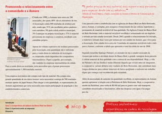 Promovendo o relacionamento entre                                                        A gente precisa de mais material, mais espaço e mais parceiros
a comunidade e a Asmare                                                                 para negociar direto com as indústrias.
                                                                                        Alfredo de Souza Matos, o Índio, associado da Asmare e Diretor de Comunicação da
                                 Criada em 1990, a Asmare tem cerca de 290              Organização.
                                 associados, dos quais, 60% são ex-moradores de rua.
                                 A Associação coleta 500 toneladas de resíduos por      Uma parceria como a estabelecida com as agências do Banco Real em Belo Horizonte,
                                 mês, sendo que, 51% são recolhidos pelos catadores     para a Asmare, é exemplar, pois assegura o fornecimento de um volume importante e
                                 com carrinhos, 9% pela coleta seletiva municipal,      permanente de material reciclável de boa qualidade. Na Agência Central do Banco Real
                                 3% é entregue na própria Associação e 37% é material   de Belo Horizonte, todo o material reciclável recolhido é armazenado em um depósito
                                 proveniente de empresas e comércio, recolhido com      e retirado por um catador associado. Desde 2002, quando o relacionamento foi iniciado,
                                 caminhão próprio.                                      o material é retirado duas vezes por semana por um catador da Asmare, que o leva para
                                                                                        a Associação. Este catador leva cerca de 2 toneladas de materiais recicláveis todo o mês
                                 Apesar do volume expressivo de resíduos processados    para a Asmare, conforme a tabela que apresenta o total da coleta do ano de 2008.
                                 pela Associação, esta quantidade não é suficiente
                                 para a venda direta às indústrias de reciclagem –      Segundo Amarildo Santiago Palmieri, ex-morador de rua e catador associado da
                                 os cooperados ainda dependem dos compradores           Asmare que realiza a atividade dentro do Banco Real, a grande vantagem desta parceria
  Fachada da agência             intermediários. Papel e papelão, por exemplo,          é coletar material de boa qualidade com a certeza de sua disponibilidade. Hoje, a vida
  do Banco Real de Sabará
                                 são vendidos às empresas intermediárias da cidade.     de Palmieri e de sua família é muito diferente daquela que viviam antes de integrarem
Para a venda direta ao reciclador, seria necessário que a Asmare processasse            a cooperativa: saíram debaixo dos viadutos de Belo Horizonte, não caminham mais
aproximadamente 1.500 toneladas mensais.                                                longas distâncias para coletar materiais de baixa qualidade e realizam um trabalho
                                                                                        digno que começa a ser reconhecido pela sociedade.
Uma empresa recicladora não compra todo tipo de material. Ela compra uma
grande quantidade de um único insumo: seria necessária a entrega de 500 toneladas       Além da necessidade do aumento da quantidade recolhida, os representantes da Asmare
mensais apenas de papel branco. Para chegar a esta quantidade, os representantes da     querem aprimorar a relação com a Prefeitura de Belo Horizonte. Hoje, a cooperativa
Asmare argumentam que seria necessária uma maior participação da população e dos        recebe da Prefeitura, uma verba de R$ 60 mil para os gastos com vale-transporte,
estabelecimentos comerciais.                                                            caminhões terceirizados e funcionários, além das despesas com água e luz pagas
                                                                                        por ela.




                                                                                                                    Práticas sustentáveis:
Introdução
Caso 1. A experiência da agência do Banco Real em Sabará
                                                                               InícIO
Caso 2. A parceria entre as empresas
Glossário
                                                                                                                    experiências na cadeia da reciclagem
 