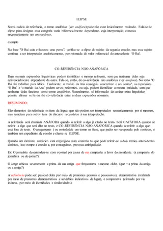 ELIPSE
Numa cadeia de referência, o termo anafórico (ver anáfora) pode não estar lexicalmente realizado. Fala-se de
elipse para designar essa categoria vazia referencialmente dependente, cuja interpretação convoca
necessariamente um antecedente.
exemplo
Na frase "O Rui caiu e fraturou uma perna", verifica-se a elipse do sujeito da segunda oração, mas esse sujeito
continua a ser interpretado anaforicamente, por retomada do valor referencial do antecedente ‘O Rui’.
CO-REFERÊNCIA NÃO ANAFÓRICA
Duas ou mais expressões linguísticas podem identificar o mesmo referente, sem que nenhuma delas seja
referencialmente dependente da outra. Fala-se, então, de co-referência não anafórica (ver anáfora). No texto "O
Rui foi trabalhar para África. Finalmente, o marido da Ana conseguiu concretizar o seu sonho", as expressões
‘O Rui’ e ‘o marido da Ana’ podem ser co-referentes, ou seja, podem identificar a mesma entidade, sem que
nenhuma delas funcione como termo anafórico. Naturalmente, só informação de caráter extra linguístico
permite afirmar se há ou não co-referência entre as duas expressões nominais.
RESUMINDO:
São elementos de referência os itens da língua que não podem ser interpretados semanticamente por si mesmos,
mas remetem para outros itens do discurso necessários à sua interpretação.
A referência será chamada ANÁFORA quando se referir a algo já citado no texto. Será CATÁFORA quando se
referir a algo que será dito no texto, e CO-REFERÊNCIA NÃO ANAFÓRICA quando se referir a algo que
está fora do texto. O apagamento ( ou omissão)de um termo na frase, que puder ser recuperada pelo contexto, é
também um expediente de coesão e chama-se ELIPSE.
Quando um elemento anafórico está empregado num contexto tal que pode referir-se a dois termos antecedentes
distintos, isso rompe a coesão e, por conseguinte, provoca ambiguidade.
Ex: O jornalista desentendeu-se com o jornal por causa de sua campanha a favor do presidente. (a campanha do
jornalista ou do jornal?)
O Jorge criticou severamente a prima da sua amiga que frequentava o mesmo clube. (que = a prima da amiga
ou a amiga?)
A referência pode ser: pessoal (feita por meio de pronomes pessoais e possessivos), demonstrativa (realizada
por meio de pronomes demonstrativos e advérbios indicativos de lugar), e comparativa (efetuada por via
indireta, por meio de identidades e similaridades).
 