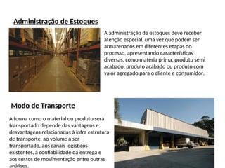 Administração de Estoques
A administração de estoques deve receber
atenção especial, uma vez que podem ser
armazenados em diferentes etapas do
processo, apresentando características
diversas, como matéria prima, produto semi
acabado, produto acabado ou produto com
valor agregado para o cliente e consumidor.
Modo de Transporte
A forma como o material ou produto será
transportado depende das vantagens e
desvantagens relacionadas á infra estrutura
de transporte, ao volume a ser
transportado, aos canais logísticos
existentes, á confiabilidade da entrega e
aos custos de movimentação entre outras
análises.
 