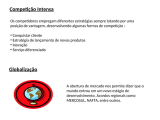 Competição Intensa
Os competidores empregam diferentes estratégias sempre lutando por uma
posição de vantagem, desenvolvendo algumas formas de competição :
• Conquistar cliente
• Estratégia de lançamento de novos produtos
• Inovação
• Serviço diferenciado
Globalização
A abertura de mercado nos permite dizer que o
mundo entrou em um novo estágio de
desenvolvimento. Acordos regionais como
MERCOSUL, NAFTA, entre outros.
 