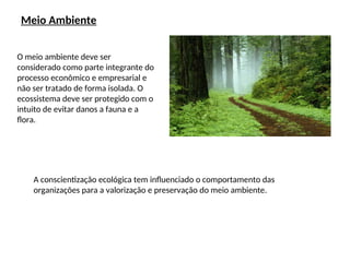 Meio Ambiente
O meio ambiente deve ser
considerado como parte integrante do
processo econômico e empresarial e
não ser tratado de forma isolada. O
ecossistema deve ser protegido com o
intuito de evitar danos a fauna e a
flora.
A conscientização ecológica tem influenciado o comportamento das
organizações para a valorização e preservação do meio ambiente.
 