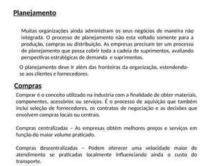 Planejamento
Muitas organizações ainda administram os seus negócios de maneira não
integrada. O processo de planejamento não esta voltado somente para a
produção, compras ou distribuição. As empresas precisam ter um processo
de planejamento que possa cobrir toda a cadeia de suprimentos, avaliando
perspectivas estratégicas de demanda e suprimentos.
O planejamento deve ir além das fronteiras da organização, estendendo-
se aos clientes e fornecedores.
Compras
Comprar é o conceito utilizado na industria com a finalidade de obter materiais,
componentes, acessórios ou serviços. É o processo de aquisição que também
inclui seleção de fornecedores, os contratos de negociação e as decisões que
envolvem compras locais ou centrais.
Compras centralizadas – As empresas obtém melhores preços e serviços em
função do maior volume praticado.
Compras descentralizadas – Podem oferecer uma velocidade maior de
atendimento se praticadas localmente influenciando ainda o custo do
transporte.
 
