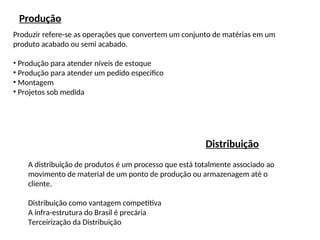 Produção
Produzir refere-se as operações que convertem um conjunto de matérias em um
produto acabado ou semi acabado.
• Produção para atender níveis de estoque
• Produção para atender um pedido especifico
• Montagem
• Projetos sob medida
Distribuição
A distribuição de produtos é um processo que está totalmente associado ao
movimento de material de um ponto de produção ou armazenagem até o
cliente.
Distribuição como vantagem competitiva
A infra-estrutura do Brasil é precária
Terceirização da Distribuição
 