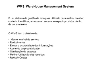 WMS WareHouse Management System
É um sistema de gestão de estoques utilizado para melhor receber,
conferir, identificar, armazenar, separar e expedir produtos dentro
de um armazém.
O WMS tem o objetivo de:
• Manter o nível de serviço
• Reduzir erros
• Elevar a acuracidade das informações
• Aumento da produtividade
• Otimização de espaços
• Melhor Utilização dos recursos
• Reduzir Custos
 